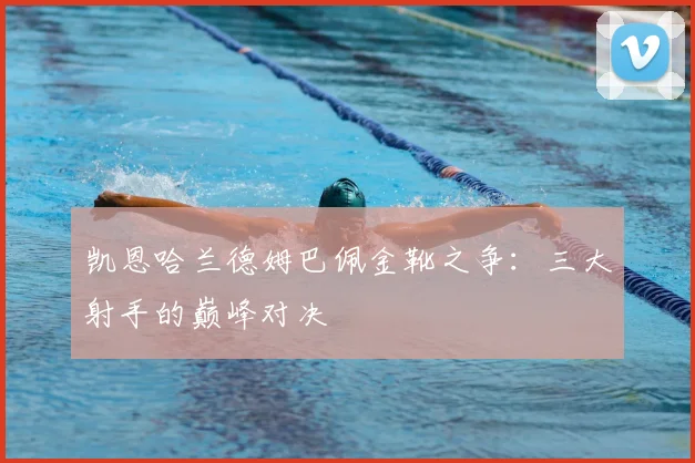凯恩哈兰德姆巴佩金靴之争：三大射手的巅峰对决