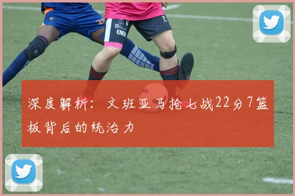 深度解析：文班亚马抢七战22分7篮板背后的统治力