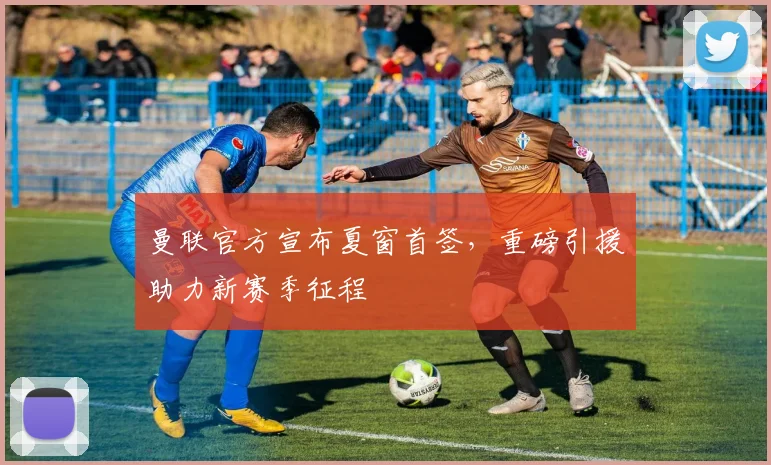 曼联官方宣布夏窗首签,重磅引援助力新赛季征程