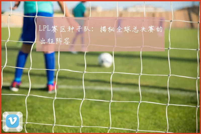 LPL赛区种子队：揭秘全球总决赛的出征阵容