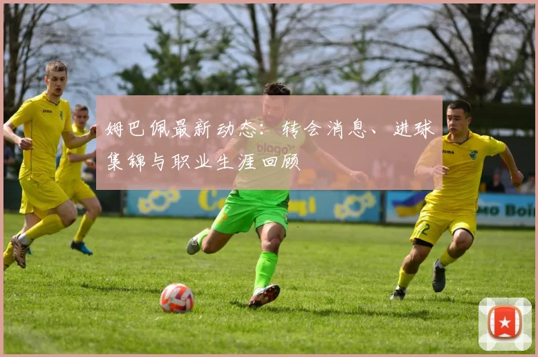 姆巴佩最新动态：转会消息、进球集锦与职业生涯回顾