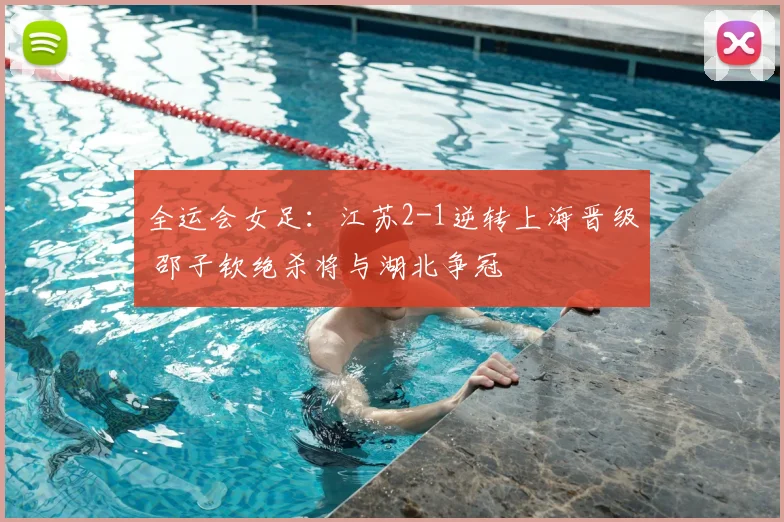 全运会女足：江苏2-1逆转上海晋级 邵子钦绝杀将与湖北争冠