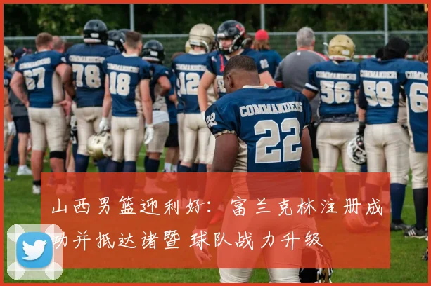 山西男篮迎利好：富兰克林注册成功并抵达诸暨 球队战力升级