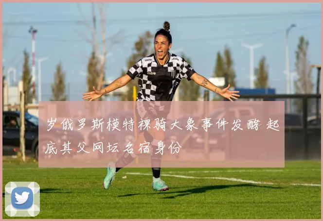 岁俄罗斯模特裸骑大象事件发酵 起底其父网坛名宿身份
