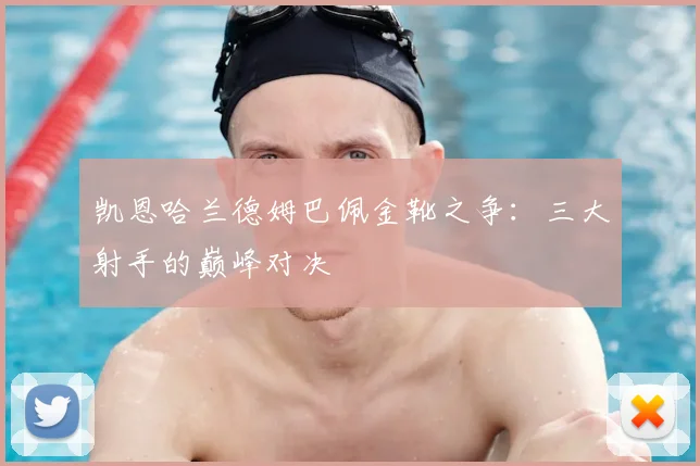 凯恩哈兰德姆巴佩金靴之争:三大射手的巅峰对决