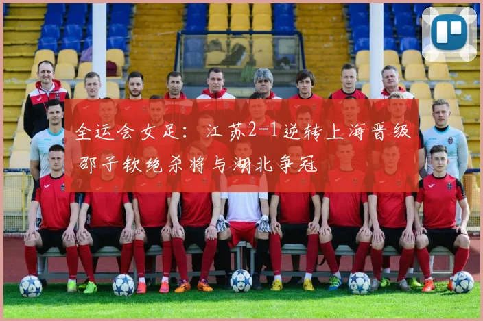 全运会女足：江苏2-1逆转上海晋级 邵子钦绝杀将与湖北争冠