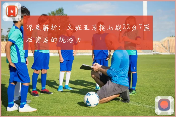 深度解析：文班亚马抢七战22分7篮板背后的统治力
