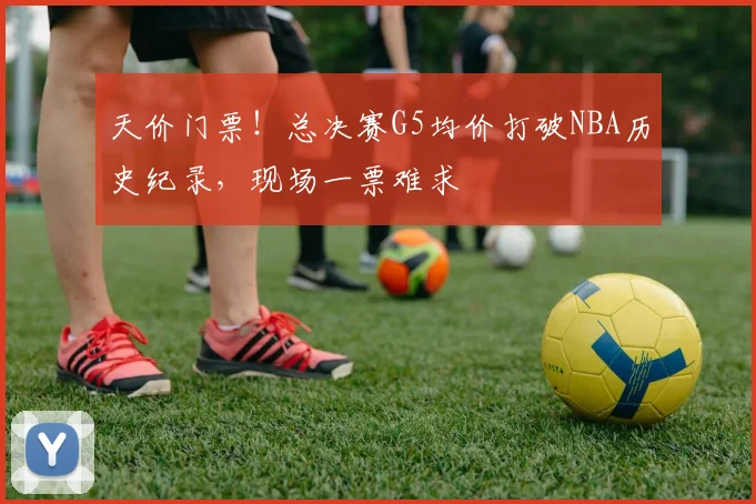 天价门票!总决赛G5均价打破NBA历史纪录,现场一票难求
