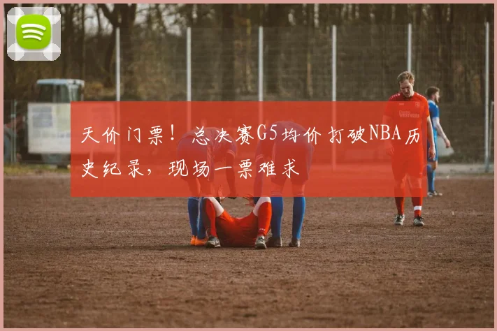 天价门票！总决赛G5均价打破NBA历史纪录，现场一票难求